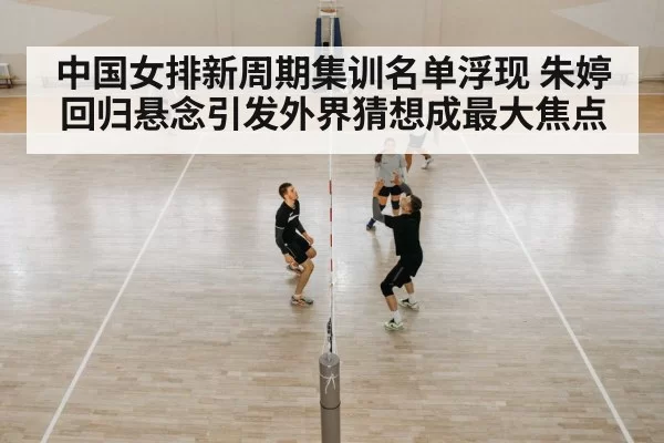 中国女排新周期集训名单浮现 朱婷回归悬念引发外界猜想成最大焦点